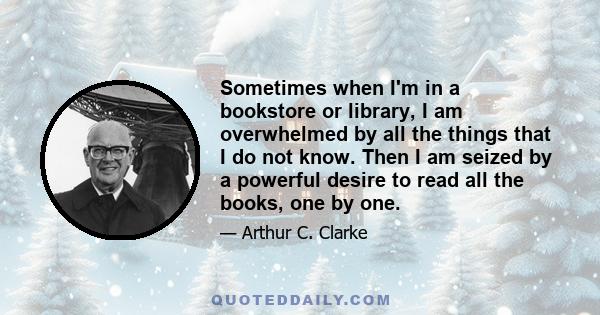 Sometimes when I'm in a bookstore or library, I am overwhelmed by all the things that I do not know. Then I am seized by a powerful desire to read all the books, one by one.