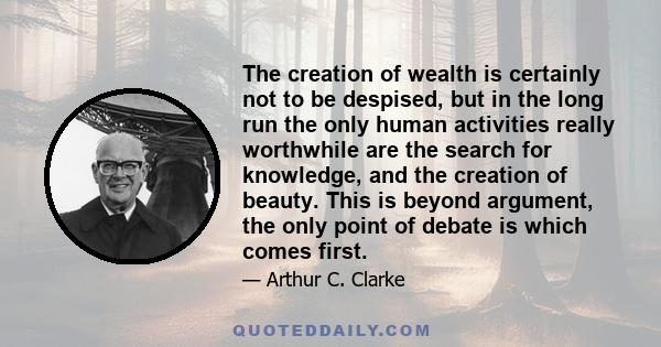 The creation of wealth is certainly not to be despised, but in the long run the only human activities really worthwhile are the search for knowledge, and the creation of beauty. This is beyond argument, the only point