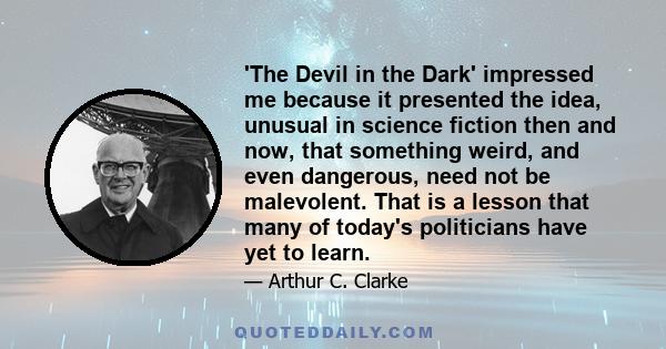 'The Devil in the Dark' impressed me because it presented the idea, unusual in science fiction then and now, that something weird, and even dangerous, need not be malevolent. That is a lesson that many of today's