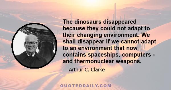 The dinosaurs disappeared because they could not adapt to their changing environment. We shall disappear if we cannot adapt to an environment that now contains spaceships, computers - and thermonuclear weapons.