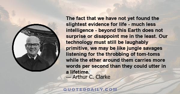 The fact that we have not yet found the slightest evidence for life - much less intelligence - beyond this Earth does not surprise or disappoint me in the least. Our technology must still be laughably primitive, we may