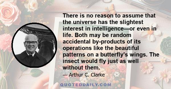 There is no reason to assume that the universe has the slightest interest in intelligence—or even in life. Both may be random accidental by-products of its operations like the beautiful patterns on a butterfly's wings.