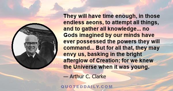 They will have time enough, in those endless aeons, to attempt all things, and to gather all knowledge... no Gods imagined by our minds have ever possessed the powers they will command... But for all that, they may envy 