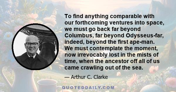 To find anything comparable with our forthcoming ventures into space, we must go back far beyond Columbus, far beyond Odysseus-far, indeed, beyond the first ape-man. We must contemplate the moment, now irrevocably lost