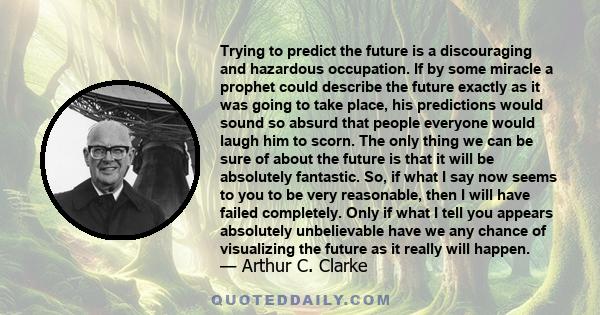 Trying to predict the future is a discouraging and hazardous occupation. If by some miracle a prophet could describe the future exactly as it was going to take place, his predictions would sound so absurd that people