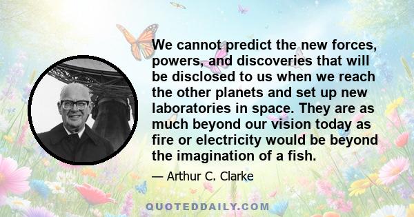 We cannot predict the new forces, powers, and discoveries that will be disclosed to us when we reach the other planets and set up new laboratories in space. They are as much beyond our vision today as fire or