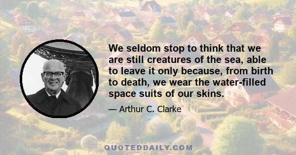 We seldom stop to think that we are still creatures of the sea, able to leave it only because, from birth to death, we wear the water-filled space suits of our skins.