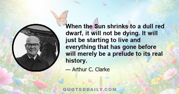 When the Sun shrinks to a dull red dwarf, it will not be dying. It will just be starting to live and everything that has gone before will merely be a prelude to its real history.