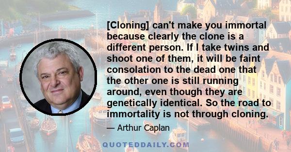 [Cloning] can't make you immortal because clearly the clone is a different person. If I take twins and shoot one of them, it will be faint consolation to the dead one that the other one is still running around, even