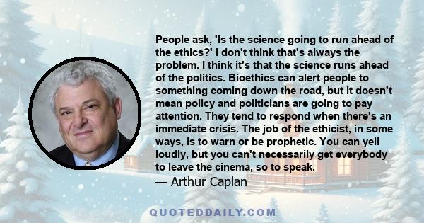 People ask, 'Is the science going to run ahead of the ethics?' I don't think that's always the problem. I think it's that the science runs ahead of the politics. Bioethics can alert people to something coming down the