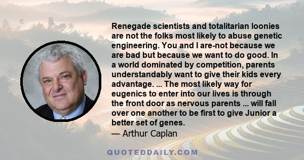 Renegade scientists and totalitarian loonies are not the folks most likely to abuse genetic engineering. You and I are-not because we are bad but because we want to do good. In a world dominated by competition, parents