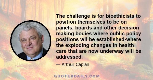 The challenge is for bioethicists to position themselves to be on panels, boards and other decision making bodies where oublic policy positions wil be established-where the exploding changes in health care that are now