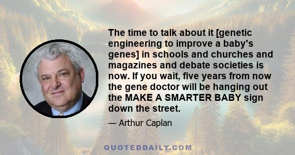 The time to talk about it [genetic engineering to improve a baby's genes] in schools and churches and magazines and debate societies is now. If you wait, five years from now the gene doctor will be hanging out the MAKE