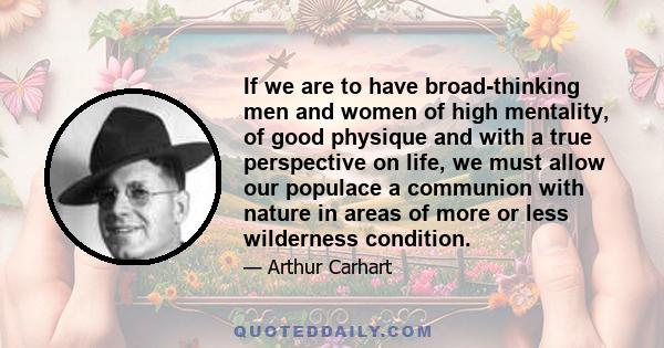 If we are to have broad-thinking men and women of high mentality, of good physique and with a true perspective on life, we must allow our populace a communion with nature in areas of more or less wilderness condition.