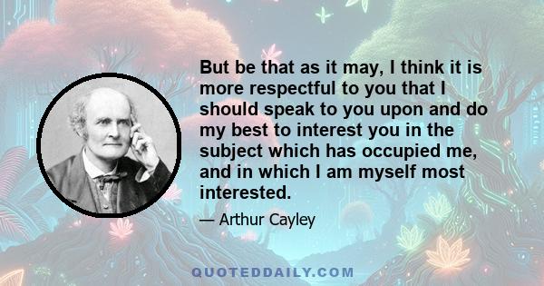 But be that as it may, I think it is more respectful to you that I should speak to you upon and do my best to interest you in the subject which has occupied me, and in which I am myself most interested.