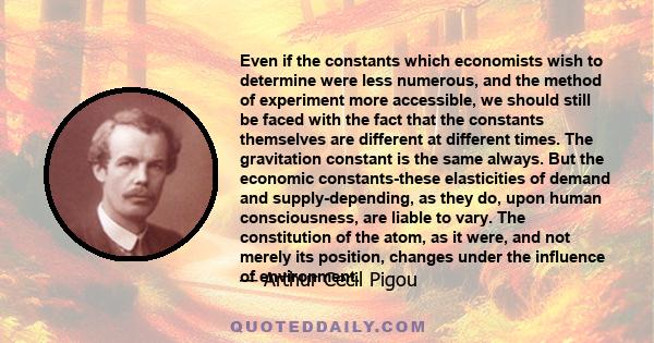 Even if the constants which economists wish to determine were less numerous, and the method of experiment more accessible, we should still be faced with the fact that the constants themselves are different at different