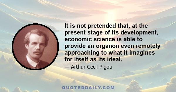 It is not pretended that, at the present stage of its development, economic science is able to provide an organon even remotely approaching to what it imagines for itself as its ideal.