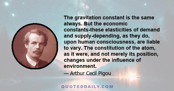 The gravitation constant is the same always. But the economic constants-these elasticities of demand and supply-depending, as they do, upon human consciousness, are liable to vary. The constitution of the atom, as it