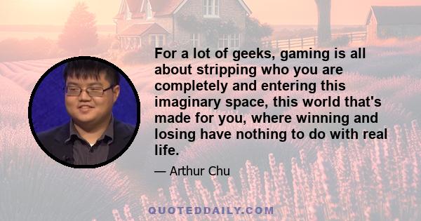 For a lot of geeks, gaming is all about stripping who you are completely and entering this imaginary space, this world that's made for you, where winning and losing have nothing to do with real life.