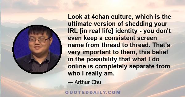 Look at 4chan culture, which is the ultimate version of shedding your IRL [in real life] identity - you don't even keep a consistent screen name from thread to thread. That's very important to them, this belief in the