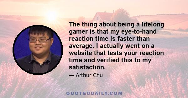 The thing about being a lifelong gamer is that my eye-to-hand reaction time is faster than average. I actually went on a website that tests your reaction time and verified this to my satisfaction.