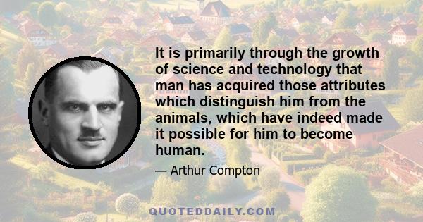 It is primarily through the growth of science and technology that man has acquired those attributes which distinguish him from the animals, which have indeed made it possible for him to become human.