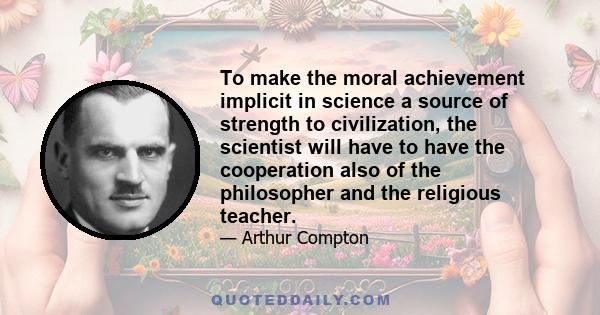 To make the moral achievement implicit in science a source of strength to civilization, the scientist will have to have the cooperation also of the philosopher and the religious teacher.