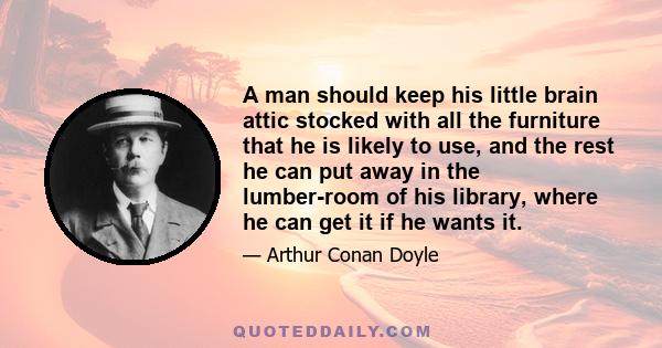 A man should keep his little brain attic stocked with all the furniture that he is likely to use, and the rest he can put away in the lumber-room of his library, where he can get it if he wants it.