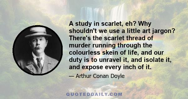 A study in scarlet, eh? Why shouldn't we use a little art jargon? There's the scarlet thread of murder running through the colourless skein of life, and our duty is to unravel it, and isolate it, and expose every inch