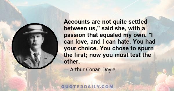 Accounts are not quite settled between us, said she, with a passion that equaled my own. I can love, and I can hate. You had your choice. You chose to spurn the first; now you must test the other.