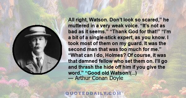 All right, Watson. Don’t look so scared,” he muttered in a very weak voice. “It’s not as bad as it seems.” “Thank God for that!” “I’m a bit of a single-stick expert, as you know. I took most of them on my guard. It was