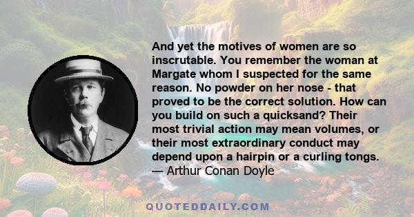 And yet the motives of women are so inscrutable. You remember the woman at Margate whom I suspected for the same reason. No powder on her nose - that proved to be the correct solution. How can you build on such a