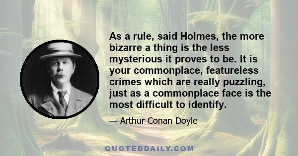 As a rule, said Holmes, the more bizarre a thing is the less mysterious it proves to be. It is your commonplace, featureless crimes which are really puzzling, just as a commonplace face is the most difficult to identify.