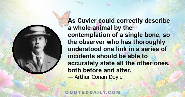 As Cuvier could correctly describe a whole animal by the contemplation of a single bone, so the observer who has thoroughly understood one link in a series of incidents should be able to accurately state all the other