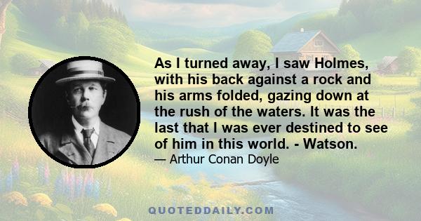 As I turned away, I saw Holmes, with his back against a rock and his arms folded, gazing down at the rush of the waters. It was the last that I was ever destined to see of him in this world. - Watson.