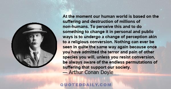 At the moment our human world is based on the suffering and destruction of millions of non-humans. To perceive this and to do something to change it in personal and public ways is to undergo a change of perception akin