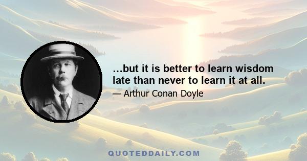 …but it is better to learn wisdom late than never to learn it at all.