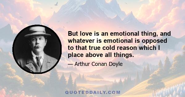 But love is an emotional thing, and whatever is emotional is opposed to that true cold reason which I place above all things.