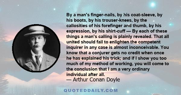 By a man's finger-nails, by his coat-sleeve, by his boots, by his trouser-knees, by the callosities of his forefinger and thumb, by his expression, by his shirt-cuff — By each of these things a man's calling is plainly