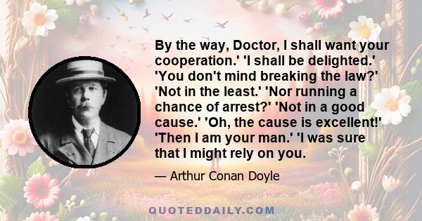 By the way, Doctor, I shall want your cooperation.' 'I shall be delighted.' 'You don't mind breaking the law?' 'Not in the least.' 'Nor running a chance of arrest?' 'Not in a good cause.' 'Oh, the cause is excellent!'