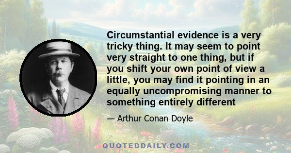 Circumstantial evidence is a very tricky thing. It may seem to point very straight to one thing, but if you shift your own point of view a little, you may find it pointing in an equally uncompromising manner to