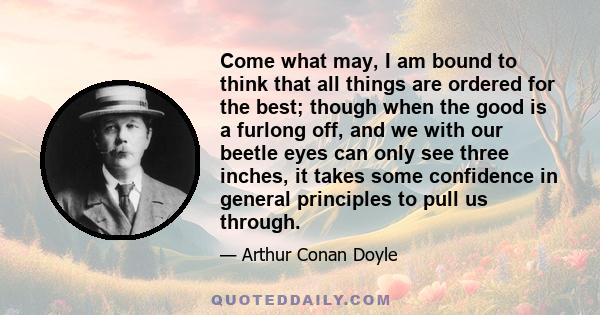 Come what may, I am bound to think that all things are ordered for the best; though when the good is a furlong off, and we with our beetle eyes can only see three inches, it takes some confidence in general principles