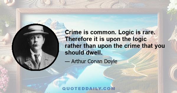 Crime is common. Logic is rare. Therefore it is upon the logic rather than upon the crime that you should dwell.