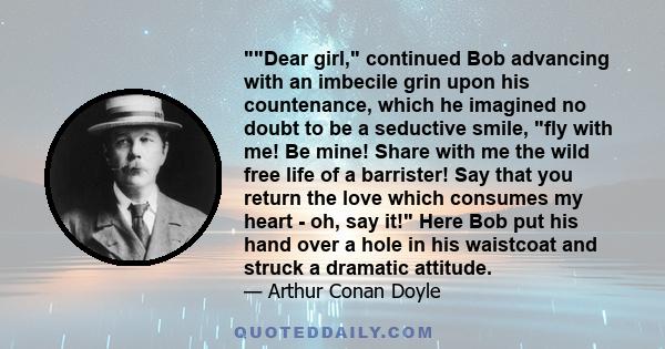 Dear girl, continued Bob advancing with an imbecile grin upon his countenance, which he imagined no doubt to be a seductive smile, fly with me! Be mine! Share with me the wild free life of a barrister! Say that you