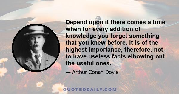 Depend upon it there comes a time when for every addition of knowledge you forget something that you knew before. It is of the highest importance, therefore, not to have useless facts elbowing out the useful ones.