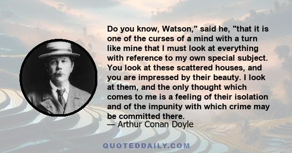 Do you know, Watson, said he, that it is one of the curses of a mind with a turn like mine that I must look at everything with reference to my own special subject. You look at these scattered houses, and you are