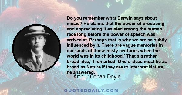 Do you remember what Darwin says about music? He claims that the power of producing and appreciating it existed among the human race long before the power of speech was arrived at. Perhaps that is why we are so subtly