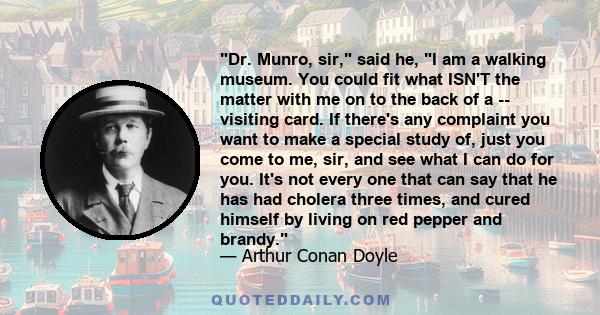 Dr. Munro, sir, said he, I am a walking museum. You could fit what ISN'T the matter with me on to the back of a -- visiting card. If there's any complaint you want to make a special study of, just you come to me, sir,