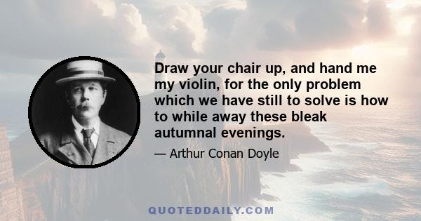 Draw your chair up, and hand me my violin, for the only problem which we have still to solve is how to while away these bleak autumnal evenings.