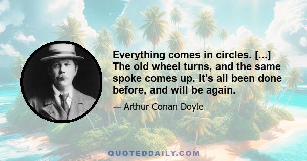 Everything comes in circles. [...] The old wheel turns, and the same spoke comes up. It's all been done before, and will be again.